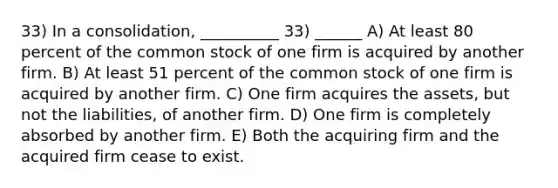 33) In a consolidation, __________ 33) ______ A) At least 80 percent of the common stock of one firm is acquired by another firm. B) At least 51 percent of the common stock of one firm is acquired by another firm. C) One firm acquires the assets, but not the liabilities, of another firm. D) One firm is completely absorbed by another firm. E) Both the acquiring firm and the acquired firm cease to exist.