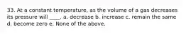 33. At a constant temperature, as the volume of a gas decreases its pressure will ____. a. decrease b. increase c. remain the same d. become zero e. None of the above.