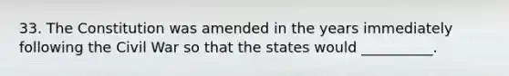 33. The Constitution was amended in the years immediately following the Civil War so that the states would __________.