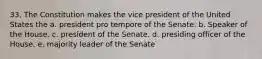 33. The Constitution makes the vice president of the United States the a. president pro tempore of the Senate. b. Speaker of the House. c. president of the Senate. d. presiding officer of the House. e. majority leader of the Senate