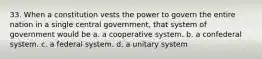 33. When a constitution vests the power to govern the entire nation in a single central government, that system of government would be a. ​a cooperative system. b. ​a confederal system. c. ​a federal system. d. ​a unitary system