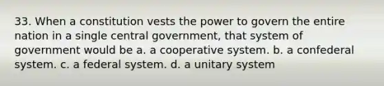 33. When a constitution vests the power to govern the entire nation in a single central government, that system of government would be a. ​a cooperative system. b. ​a confederal system. c. ​a federal system. d. ​a unitary system