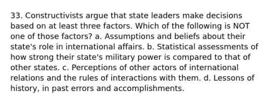 33. Constructivists argue that state leaders make decisions based on at least three factors. Which of the following is NOT one of those factors? a. Assumptions and beliefs about their state's role in international affairs. b. Statistical assessments of how strong their state's military power is compared to that of other states. c. Perceptions of other actors of international relations and the rules of interactions with them. d. Lessons of history, in past errors and accomplishments.