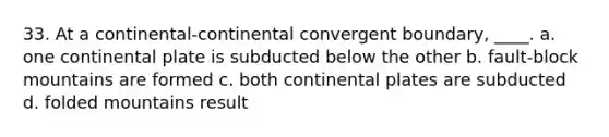 33. At a continental-continental convergent boundary, ____. a. one continental plate is subducted below the other b. fault-block mountains are formed c. both continental plates are subducted d. folded mountains result