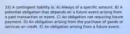 33) A contingent liability is: A) Always of a specific amount. B) A potential obligation that depends on a future event arising from a past transaction or event. C) An obligation not requiring future payment. D) An obligation arising from the purchase of goods or services on credit. E) An obligation arising from a future event.