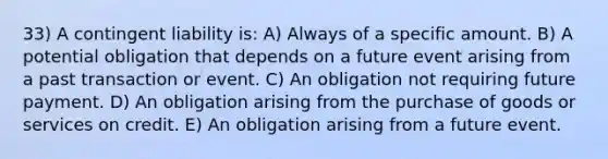 33) A contingent liability is: A) Always of a specific amount. B) A potential obligation that depends on a future event arising from a past transaction or event. C) An obligation not requiring future payment. D) An obligation arising from the purchase of goods or services on credit. E) An obligation arising from a future event.