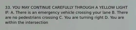 33. YOU MAY CONTINUE CAREFULLY THROUGH A YELLOW LIGHT IF: A. There is an emergency vehicle crossing your lane B. There are no pedestrians crossing C. You are turning right D. You are within the intersection