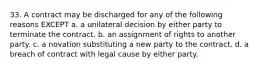 33. A contract may be discharged for any of the following reasons EXCEPT a. a unilateral decision by either party to terminate the contract. b. an assignment of rights to another party. c. a novation substituting a new party to the contract. d. a breach of contract with legal cause by either party.