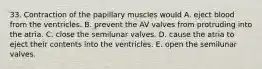 33. Contraction of the papillary muscles would A. eject blood from the ventricles. B. prevent the AV valves from protruding into the atria. C. close the semilunar valves. D. cause the atria to eject their contents into the ventricles. E. open the semilunar valves.