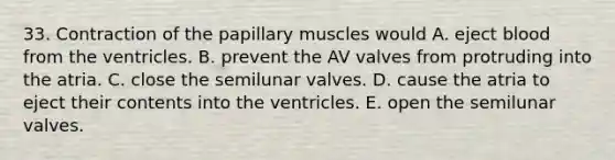 33. Contraction of the papillary muscles would A. eject blood from the ventricles. B. prevent the AV valves from protruding into the atria. C. close the semilunar valves. D. cause the atria to eject their contents into the ventricles. E. open the semilunar valves.