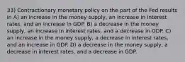 33) Contractionary monetary policy on the part of the Fed results in A) an increase in the money supply, an increase in interest rates, and an increase in GDP. B) a decrease in the money supply, an increase in interest rates, and a decrease in GDP. C) an increase in the money supply, a decrease in interest rates, and an increase in GDP. D) a decrease in the money supply, a decrease in interest rates, and a decrease in GDP.