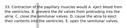 33. Contracton of the papillary muscles would A. eject blood from the ventricles. B. prevent the AV valves from protruding into the atria. C. close the semilunar valves. D. cause the atria to eject their contents into the ventricles. E. open the semilunar valves.