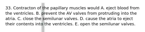 33. Contracton of the papillary muscles would A. eject blood from the ventricles. B. prevent the AV valves from protruding into the atria. C. close the semilunar valves. D. cause the atria to eject their contents into the ventricles. E. open the semilunar valves.