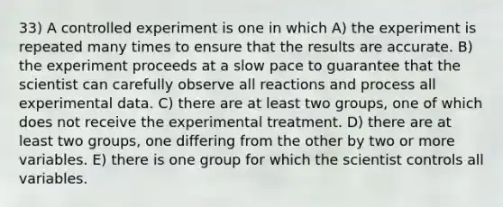 33) A controlled experiment is one in which A) the experiment is repeated many times to ensure that the results are accurate. B) the experiment proceeds at a slow pace to guarantee that the scientist can carefully observe all reactions and process all experimental data. C) there are at least two groups, one of which does not receive the experimental treatment. D) there are at least two groups, one differing from the other by two or more variables. E) there is one group for which the scientist controls all variables.