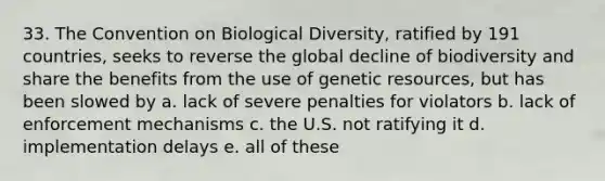 33. The Convention on Biological Diversity, ratified by 191 countries, seeks to reverse the global decline of biodiversity and share the benefits from the use of genetic resources, but has been slowed by a. lack of severe penalties for violators b. lack of enforcement mechanisms c. the U.S. not ratifying it d. implementation delays e. all of these