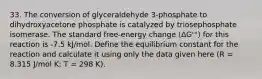 33. The conversion of glyceraldehyde 3-phosphate to dihydroxyacetone phosphate is catalyzed by triosephosphate isomerase. The standard free-energy change (ΔG'°) for this reaction is -7.5 kJ/mol. Define the equilibrium constant for the reaction and calculate it using only the data given here (R = 8.315 J/mol K; T = 298 K).