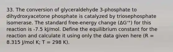 33. The conversion of glyceraldehyde 3-phosphate to dihydroxyacetone phosphate is catalyzed by triosephosphate isomerase. The standard free-energy change (ΔG'°) for this reaction is -7.5 kJ/mol. Define the equilibrium constant for the reaction and calculate it using only the data given here (R = 8.315 J/mol K; T = 298 K).