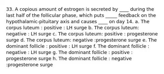 33. A copious amount of estrogen is secreted by ____ during the last half of the follicular phase, which puts _____ feedback on the hypothalamic-pituitary axis and causes ____ on day 14. a. The corpus luteum : positive : LH surge b. The corpus luteum: negative : LH surge c. The corpus luteum: positive : progesterone surge d. The corpus luteum: negative :progesterone surge e. The dominant follicle : positive : LH surge f. The dominant follicle : negative : LH surge g. The dominant follicle : positive : progesterone surge h. The dominant follicle : negative :progesterone surge