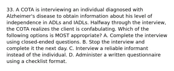 33. A COTA is interviewing an individual diagnosed with Alzheimer's disease to obtain information about his level of independence in ADLs and IADLs. Halfway through the interview, the COTA realizes the client is confabulating. Which of the following options is MOST appropriate? A. Complete the interview using closed-ended questions. B. Stop the interview and complete it the next day. C. Interview a reliable informant instead of the individual. D. Administer a written questionnaire using a checklist format.