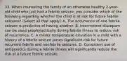 33. When counseling the family of an otherwise healthy 2-year-old child who just had a febrile seizure, you consider which of the following regarding whether the child is at risk for future febrile seizures? (Select all that apply.) A. The occurrence of one febrile seizure is predictive of having another. B. Intermittent diazepam can be used prophylactically during febrile illness to reduce risk of recurrence. C. A milder temperature elevation in a child with a history of a febrile seizure poses significant risk for future recurrent febrile and nonfebrile seizures. D. Consistent use of antipyretics during a febrile illness will significantly reduce the risk of a future febrile seizure.