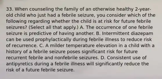 33. When counseling the family of an otherwise healthy 2-year-old child who just had a febrile seizure, you consider which of the following regarding whether the child is at risk for future febrile seizures? (Select all that apply.) A. The occurrence of one febrile seizure is predictive of having another. B. Intermittent diazepam can be used prophylactically during febrile illness to reduce risk of recurrence. C. A milder temperature elevation in a child with a history of a febrile seizure poses significant risk for future recurrent febrile and nonfebrile seizures. D. Consistent use of antipyretics during a febrile illness will significantly reduce the risk of a future febrile seizure.