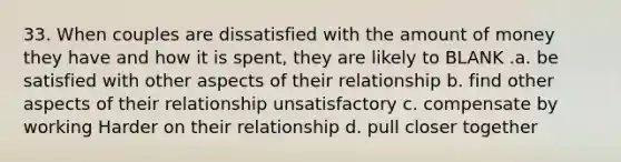 33. When couples are dissatisfied with the amount of money they have and how it is spent, they are likely to BLANK .a. be satisfied with other aspects of their relationship b. find other aspects of their relationship unsatisfactory c. compensate by working Harder on their relationship d. pull closer together