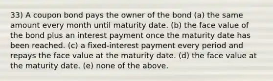 33) A coupon bond pays the owner of the bond (a) the same amount every month until maturity date. (b) the face value of the bond plus an interest payment once the maturity date has been reached. (c) a fixed-interest payment every period and repays the face value at the maturity date. (d) the face value at the maturity date. (e) none of the above.