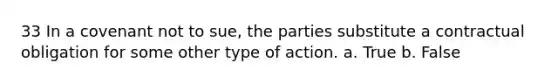 33 In a covenant not to sue, the parties substitute a contractual obligation for some other type of action. a. True b. False