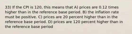 33) If the CPI is 120, this means that A) prices are 0.12 times higher than in the reference base period. B) the inflation rate must be positive. C) prices are 20 percent higher than in the reference base period. D) prices are 120 percent higher than in the reference base period