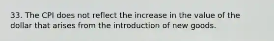 33. The CPI does not reflect the increase in the value of the dollar that arises from the introduction of new goods.