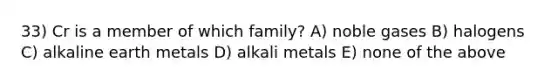 33) Cr is a member of which family? A) noble gases B) halogens C) alkaline earth metals D) alkali metals E) none of the above