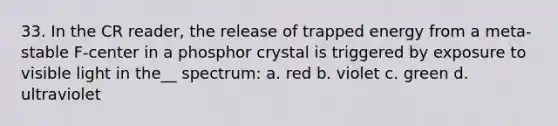 33. In the CR reader, the release of trapped energy from a meta-stable F-center in a phosphor crystal is triggered by exposure to visible light in the__ spectrum: a. red b. violet c. green d. ultraviolet