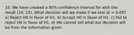 33. We have created a 95% confidence interval for with the result (10, 15). What decision will we make if we test at = 0.05? a) Reject H0 in favor of H1. b) Accept H0 in favor of H1. c) Fail to reject H0 in favor of H1. d) We cannot tell what our decision will be from the information given.