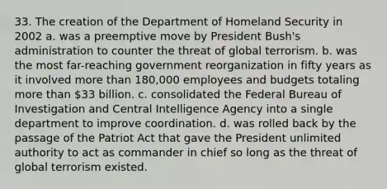 33. The creation of the Department of Homeland Security in 2002 a. was a preemptive move by President Bush's administration to counter the threat of global terrorism. b. was the most far-reaching government reorganization in fifty years as it involved more than 180,000 employees and budgets totaling more than 33 billion. c. consolidated the Federal Bureau of Investigation and Central Intelligence Agency into a single department to improve coordination. d. was rolled back by the passage of the Patriot Act that gave the President unlimited authority to act as commander in chief so long as the threat of global terrorism existed.