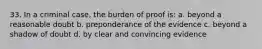 33. In a criminal case, the burden of proof is: a. beyond a reasonable doubt b. preponderance of the evidence c. beyond a shadow of doubt d. by clear and convincing evidence