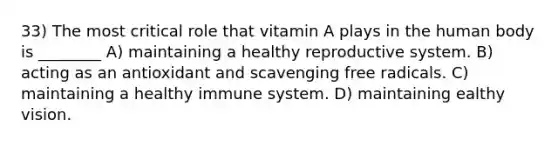 33) The most critical role that vitamin A plays in the human body is ________ A) maintaining a healthy reproductive system. B) acting as an antioxidant and scavenging free radicals. C) maintaining a healthy immune system. D) maintaining ealthy vision.