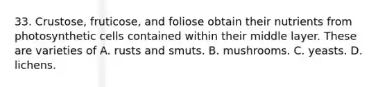 33. Crustose, fruticose, and foliose obtain their nutrients from photosynthetic cells contained within their middle layer. These are varieties of A. rusts and smuts. B. mushrooms. C. yeasts. D. lichens.