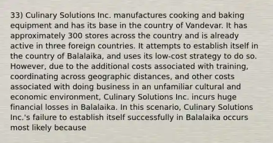 33) Culinary Solutions Inc. manufactures cooking and baking equipment and has its base in the country of Vandevar. It has approximately 300 stores across the country and is already active in three foreign countries. It attempts to establish itself in the country of Balalaika, and uses its low-cost strategy to do so. However, due to the additional costs associated with training, coordinating across geographic distances, and other costs associated with doing business in an unfamiliar cultural and economic environment, Culinary Solutions Inc. incurs huge financial losses in Balalaika. In this scenario, Culinary Solutions Inc.'s failure to establish itself successfully in Balalaika occurs most likely because