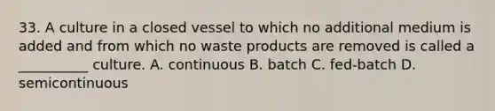 33. A culture in a closed vessel to which no additional medium is added and from which no waste products are removed is called a __________ culture. A. continuous B. batch C. fed-batch D. semicontinuous