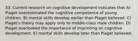 33. Current research on cognitive development indicates that A) Piaget overestimated the cognitive competence of young children. B) mental skills develop earlier than Piaget believed. C) Piaget's theory may apply only to middle-class male children. D) Piaget overlooked the importance of imprinting on cognitive development. E) mental skills develop later than Piaget believed.