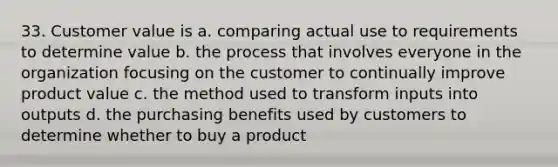 33. Customer value is a. comparing actual use to requirements to determine value b. the process that involves everyone in the organization focusing on the customer to continually improve product value c. the method used to transform inputs into outputs d. the purchasing benefits used by customers to determine whether to buy a product