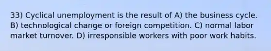 33) Cyclical unemployment is the result of A) the business cycle. B) technological change or foreign competition. C) normal labor market turnover. D) irresponsible workers with poor work habits.