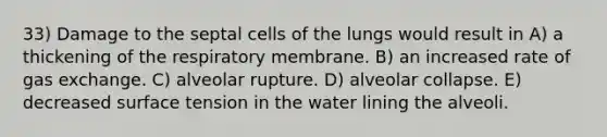 33) Damage to the septal cells of the lungs would result in A) a thickening of the respiratory membrane. B) an increased rate of <a href='https://www.questionai.com/knowledge/kU8LNOksTA-gas-exchange' class='anchor-knowledge'>gas exchange</a>. C) alveolar rupture. D) alveolar collapse. E) decreased surface tension in the water lining the alveoli.