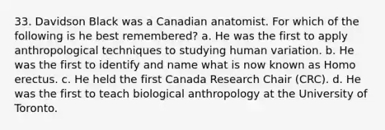 33. Davidson Black was a Canadian anatomist. For which of the following is he best remembered? a. He was the first to apply anthropological techniques to studying human variation. b. He was the first to identify and name what is now known as Homo erectus. c. He held the first Canada Research Chair (CRC). d. He was the first to teach biological anthropology at the University of Toronto.