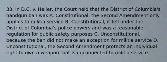 33. In D.C. v. Heller, the Court held that the District of Columbia's handgun ban was A. Constitutional, the Second Amendment only applies to militia service B. Constitutional, it fell under the District of Columbia's police powers and was a reasonable regulation for public safety purposes C. Unconstitutional, because the ban did not make an exception for militia service D. Unconstitutional, the Second Amendment protects an individual right to own a weapon that is unconnected to militia service