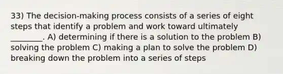 33) The decision-making process consists of a series of eight steps that identify a problem and work toward ultimately ________. A) determining if there is a solution to the problem B) solving the problem C) making a plan to solve the problem D) breaking down the problem into a series of steps