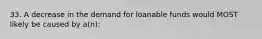 33. A decrease in the demand for loanable funds would MOST likely be caused by a(n):