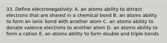 33. Define electronegativity: A. an atoms ability to attract electrons that are shared in a chemical bond B. an atoms ability to form an ionic bond with another atom C. an atoms ability to donate valence electrons to another atom D. an atoms ability to form a cation E. an atoms ability to form double and triple bonds