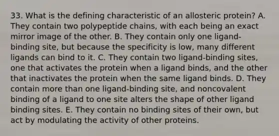 33. What is the defining characteristic of an allosteric protein? A. They contain two polypeptide chains, with each being an exact mirror image of the other. B. They contain only one ligand-binding site, but because the specificity is low, many different ligands can bind to it. C. They contain two ligand-binding sites, one that activates the protein when a ligand binds, and the other that inactivates the protein when the same ligand binds. D. They contain more than one ligand-binding site, and noncovalent binding of a ligand to one site alters the shape of other ligand binding sites. E. They contain no binding sites of their own, but act by modulating the activity of other proteins.