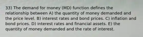 33) The demand for money (MD) function defines the relationship between A) the quantity of money demanded and the price level. B) interest rates and bond prices. C) inflation and bond prices. D) interest rates and financial assets. E) the quantity of money demanded and the rate of interest.